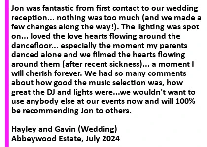 Wedding DJ At Abbeywood Estate - I'd highly recommend Cheshire Djs for your events. Jon was fantastic from first contact to our wedding reception... nothing was too much (and we made a few changes along the way!). The lighting was spot on... loved the love hearts flowing around the dancefloor... especially the moment my parents danced alone and we filmed the hearts flowing around them (after recent sickness)... a moment I will cherish forever! We had so many comments about how good the music selection was, how great the DJ and lights were...we wouldn't want to use anybody else at our events now and will 100% be recommending Jon to others. What lovely people and really made our wedding reception perfect. Thank you.